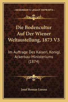 portada Die Bodencultur Auf Der Wiener Weltaustellung, 1873 V3: Im Auftrage Des Kaiserl. Konigl. Ackerbau-Ministeriums (1874) (en Alemán)
