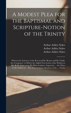 portada A Modest Plea for the Baptismal and Scripture-notion of the Trinity: Wherein the Schemes of the Reverend Dr. Bennet and Dr. Clarke Are Compared: to Wh (in English)