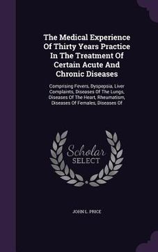 portada The Medical Experience Of Thirty Years Practice In The Treatment Of Certain Acute And Chronic Diseases: Comprising Fevers, Dyspepsia, Liver Complaints (en Inglés)