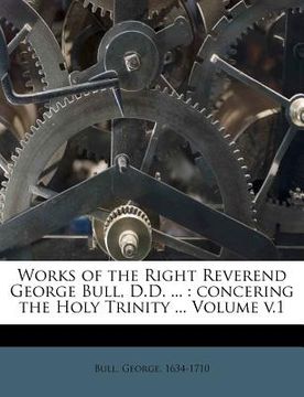 portada works of the right reverend george bull, d.d. ...: concering the holy trinity ... volume v.1 (in English)