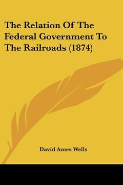 portada the relation of the federal government to the railroads (1874) (en Inglés)