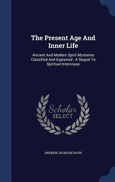 portada The Present Age And Inner Life: Ancient And Modern Spirit Mysteries Classified And Explained: A Sequel To Spiritual Intercouse