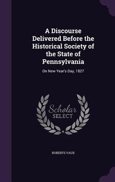 portada A Discourse Delivered Before the Historical Society of the State of Pennsylvania: On New Year's Day, 1827 (en Inglés)