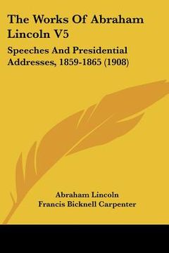 portada the works of abraham lincoln v5: speeches and presidential addresses, 1859-1865 (1908) (en Inglés)