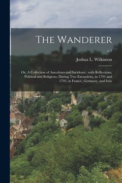 portada The Wanderer; or, A Collection of Anecdotes and Incidents: With Reflections, Political and Religious, During Two Excursions, in 1791 and 1793, in Fran (en Inglés)