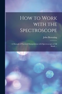 portada How to Work With the Spectroscope: a Manual of Practical Manipulation With Spectroscopes of All Kinds ... (en Inglés)