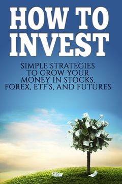 portada How To Invest: How To Invest: Simple Strategies To Grow Your Stocks, ETF's, and Futures (How To Invest, Stocks, Binary Options, Inves (in English)
