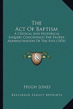 portada the act of baptism: a critical and historical inquiry concerning the proper administration of the rite (1876) (en Inglés)