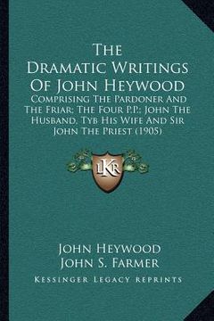 portada the dramatic writings of john heywood: comprising the pardoner and the friar; the four p.p.; john the husband, tyb his wife and sir john the priest (1 (en Inglés)