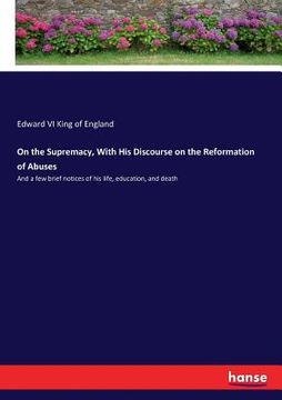 portada On the Supremacy, With His Discourse on the Reformation of Abuses: And a few brief notices of his life, education, and death (in English)