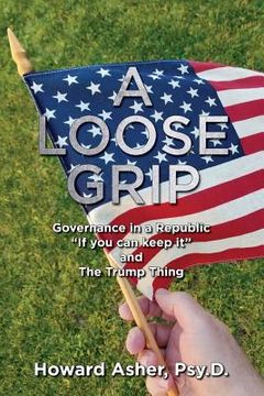 portada A Loose Grip: Governance in a Republic - "If you can keep it" - and The Trump Thing (en Inglés)