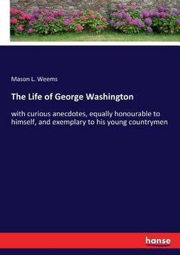 portada The Life of George Washington: with curious anecdotes, equally honourable to himself, and exemplary to his young countrymen (en Inglés)