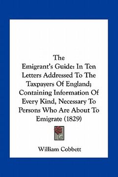 portada the emigrant's guide: in ten letters addressed to the taxpayers of england; containing information of every kind, necessary to persons who a (en Inglés)