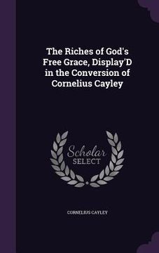 portada The Riches of God's Free Grace, Display'D in the Conversion of Cornelius Cayley (in English)