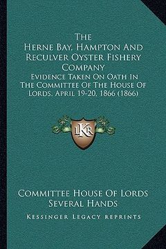 portada the herne bay, hampton and reculver oyster fishery company: evidence taken on oath in the committee of the house of lords, april 19-20, 1866 (1866) (en Inglés)