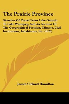 portada the prairie province: sketches of travel from lake ontario to lake winnipeg, and an account of the geographical position, climate, civil ins (en Inglés)