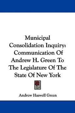 portada municipal consolidation inquiry: communication of andrew h. green to the legislature of the state of new york (en Inglés)