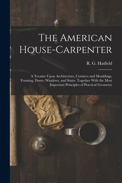 portada The American House-carpenter; a Treatise Upon Architecture, Cornices and Mouldings, Framing, Doors, Windows, and Stairs. Together With the Most Import (en Inglés)