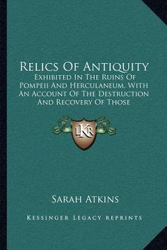 portada relics of antiquity: exhibited in the ruins of pompeii and herculaneum, with an account of the destruction and recovery of those celebrated (en Inglés)