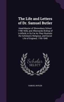 portada The Life and Letters of Dr. Samuel Butler: Head-Master of Shrewsbury School 1798-1836, and Afterwards Bishop of Lichfield, in So Far As They Illustrat (en Inglés)