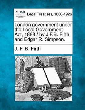 portada london government under the local government act, 1888 / by j.f.b. firth and edgar r. simpson. (en Inglés)