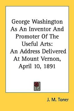portada george washington as an inventor and promoter of the useful arts: an address delivered at mount vernon, april 10, 1891