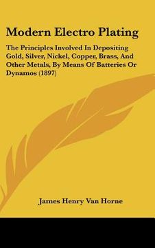portada modern electro plating: the principles involved in depositing gold, silver, nickel, copper, brass, and other metals, by means of batteries or (en Inglés)