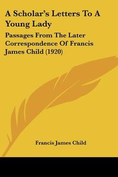 portada a scholar's letters to a young lady: passages from the later correspondence of francis james child (1920) (en Inglés)