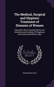 portada The Medical, Surgical and Hygienic Treatment of Diseases of Women: Especially Those Causing Sterility, the Disorders and Accidents of Pregnancy, and P (en Inglés)
