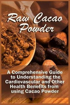 portada Raw Cacao Powder: A Comprehensive Guide to Understanding the Cardiovascular and Other Health Benefits from using Cacao Powder (en Inglés)
