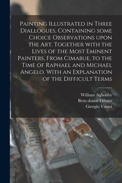 portada Painting Illustrated in Three Diallogues, Containing Some Choice Observations Upon the Art. Together With the Lives of the Most Eminent Painters, From
