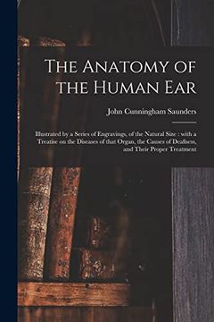 portada The Anatomy of the Human Ear: Illustrated by a Series of Engravings, of the Natural Size: With a Treatise on the Diseases of That Organ, the Causes of Deafness, and Their Proper Treatment (en Inglés)