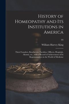 portada History of Homeopathy and Its Institutions in America; Their Founders, Benefactors, Faculties, Officers, Hospitals, Alumni, Etc., With a Record of Ach