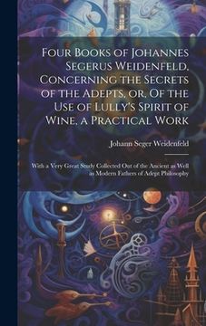 portada Four Books of Johannes Segerus Weidenfeld, Concerning the Secrets of the Adepts, or, Of the Use of Lully's Spirit of Wine, a Practical Work: With a Ve (en Inglés)