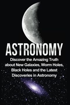 portada Astronomy: Astronomy For Beginners: Discover The Amazing Truth About New Galaxies, Worm Holes, Black Holes And The Latest Discoveries In Astronomy ... For Beginners, Astronomy 101) (Volume 1)