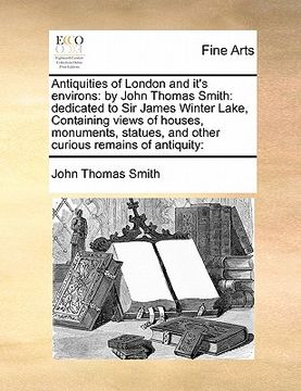 portada antiquities of london and it's environs: by john thomas smith: dedicated to sir james winter lake, containing views of houses, monuments, statues, and