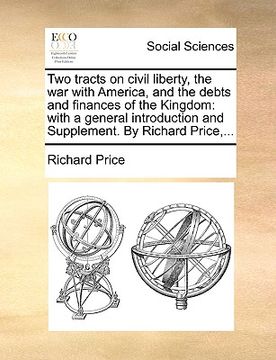 portada two tracts on civil liberty, the war with america, and the debts and finances of the kingdom: with a general introduction and supplement. by richard p (in English)