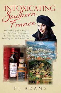portada Intoxicating Southern France: Uncorking the Magic in the French Riviera, Provence, Languedoc, Dordogne, and Bordeaux (en Inglés)