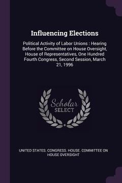 portada Influencing Elections: Political Activity of Labor Unions: Hearing Before the Committee on House Oversight, House of Representatives, One Hun (en Inglés)