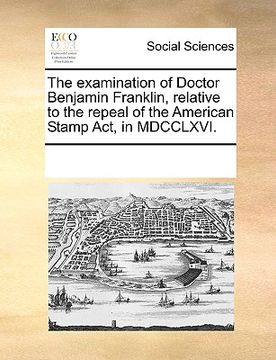 portada the examination of doctor benjamin franklin, relative to the repeal of the american stamp act, in mdcclxvi. (en Inglés)