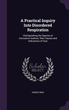 portada A Practical Inquiry Into Disordered Respiration: Distinguishing the Species of Convulsive Asthma, Their Causes and Indications of Cure (en Inglés)