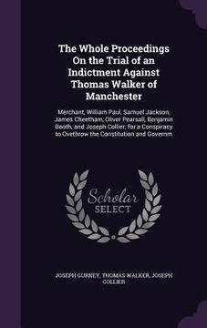 portada The Whole Proceedings On the Trial of an Indictment Against Thomas Walker of Manchester: Merchant, William Paul, Samuel Jackson, James Cheetham, Olive (en Inglés)