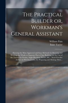 portada The Practical Builder or, Workman's General Assistant: Shewing the Most Approved and Easy Methods for Drawing and Working the Whole or Separate Part o (en Inglés)