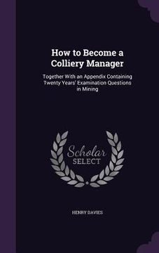 portada How to Become a Colliery Manager: Together With an Appendix Containing Twenty Years' Examination Questions in Mining