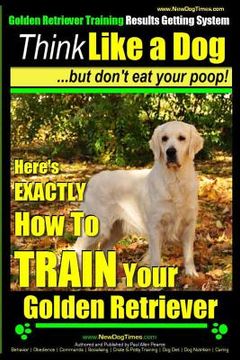 portada Golden Retriever Training - Results Getting System Think Like a Dog But Don't Eat Your Poop!: Here's EXACTLY How To TRAIN Your Golden Retriever (en Inglés)
