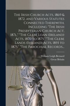 portada The Irish Church Acts, 1869 & 1872, and Various Statutes Connected Therewith, Including "The Irish Presbyterian Church Act, 187l," "The Glebe Loan (Ir