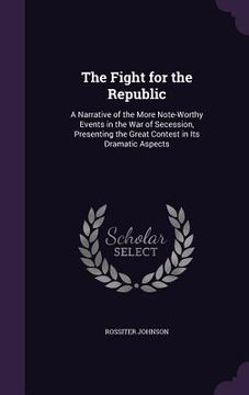 portada The Fight for the Republic: A Narrative of the More Note-Worthy Events in the War of Secession, Presenting the Great Contest in Its Dramatic Aspec (en Inglés)