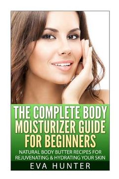 portada The Complete Body Moisturizer Guide for Beginners: Natural Body Butter Recipes for Rejuvenating and Hydrating your Skin (in English)