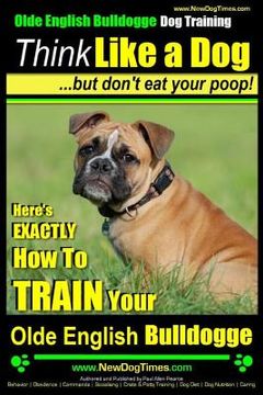 portada Olde English Bulldogge, Dog Training Think Like a Dog...but don't eat your poop!: Here's EXACTLY How To TRAIN Your Olde English Bulldogge (en Inglés)