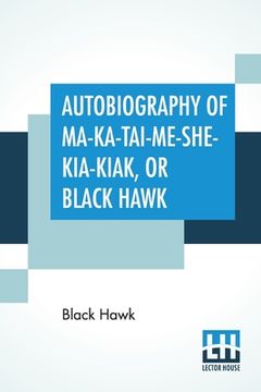 portada Autobiography Of Ma-Ka-Tai-Me-She-Kia-Kiak, Or Black Hawk: Embracing The Traditions Of His Nation, Various Wars In Which He Has Been Engaged, And His (en Inglés)